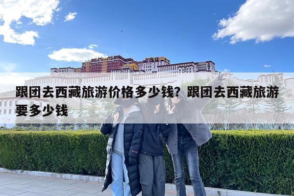 跟团去西藏旅游价格多少钱?跟团去西藏旅游要多少钱