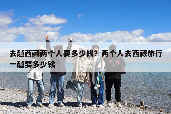 去趟西藏两个人要多少钱?两个人去西藏旅行一趟要多少钱