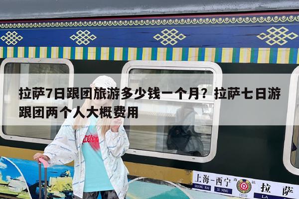 拉萨7日跟团旅游多少钱一个月?拉萨七日游跟团两个人大概费用
