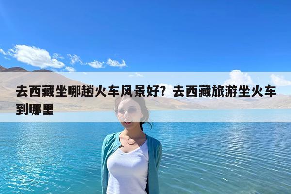 去西藏坐哪趟火车风景好?去西藏旅游坐火车到哪里