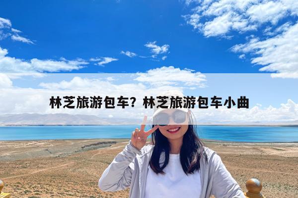 林芝旅游包车?林芝旅游包车小曲
