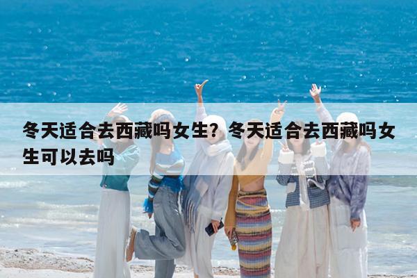 冬天适合去西藏吗女生?冬天适合去西藏吗女生可以去吗