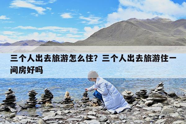 三个人出去旅游怎么住?三个人出去旅游住一间房好吗