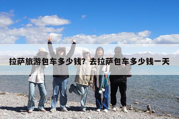 拉萨旅游包车多少钱?去拉萨包车多少钱一天