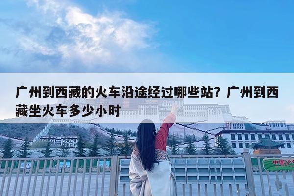 广州到西藏的火车沿途经过哪些站?广州到西藏坐火车多少小时