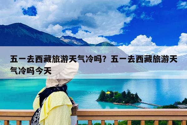 五一去西藏旅游天气冷吗?五一去西藏旅游天气冷吗今天