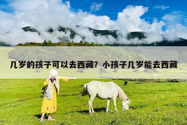 几岁的孩子可以去西藏?小孩子几岁能去西藏