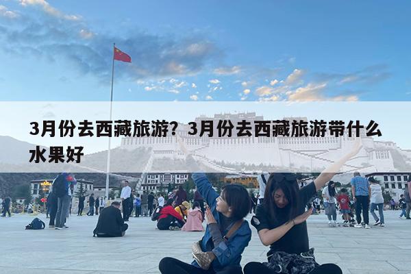 3月份去西藏旅游?3月份去西藏旅游带什么水果好