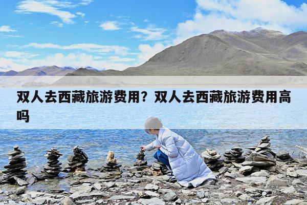 双人去西藏旅游费用?双人去西藏旅游费用高吗