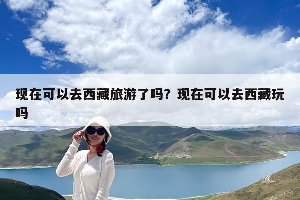 现在可以去西藏旅游了吗?现在可以去西藏玩吗