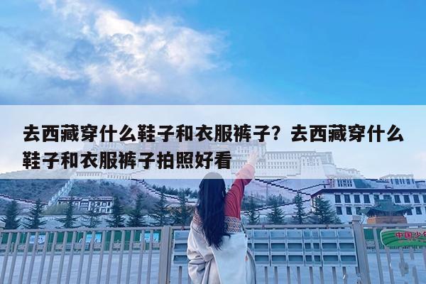 去西藏穿什么鞋子和衣服裤子?去西藏穿什么鞋子和衣服裤子拍照好看