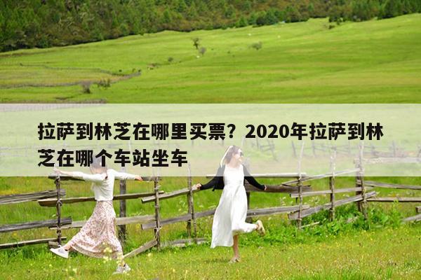 拉萨到林芝在哪里买票?2020年拉萨到林芝在哪个车站坐车