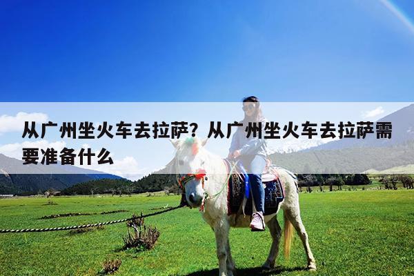 从广州坐火车去拉萨?从广州坐火车去拉萨需要准备什么