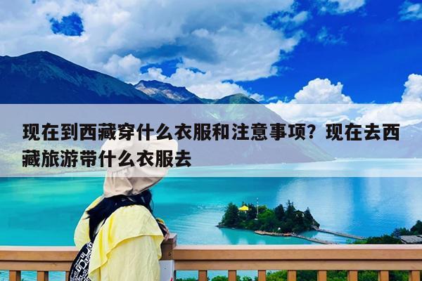 现在到西藏穿什么衣服和注意事项?现在去西藏旅游带什么衣服去