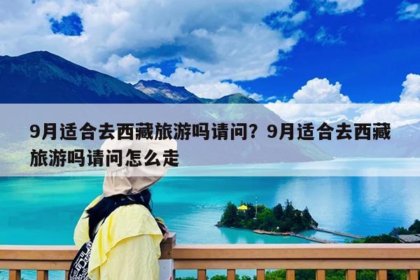 9月适合去西藏旅游吗请问?9月适合去西藏旅游吗请问怎么走