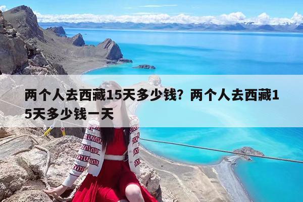 两个人去西藏15天多少钱?两个人去西藏15天多少钱一天