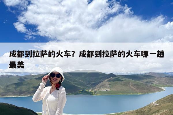 成都到拉萨的火车?成都到拉萨的火车哪一趟最美
