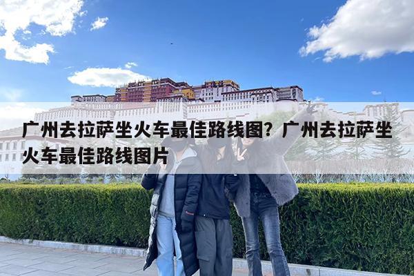 广州去拉萨坐火车最佳路线图?广州去拉萨坐火车最佳路线图片