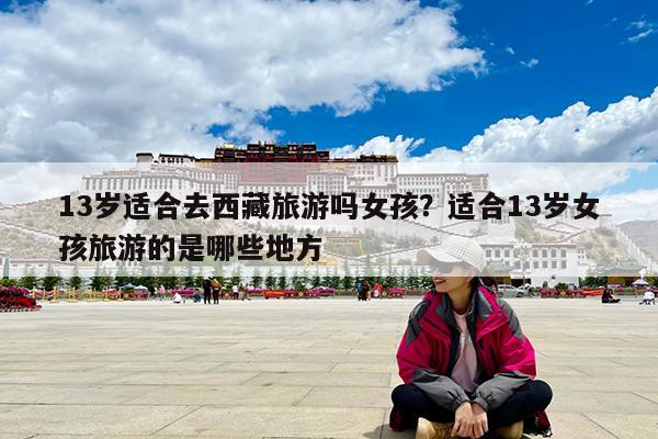 13岁适合去西藏旅游吗女孩?适合13岁女孩旅游的是哪些地方