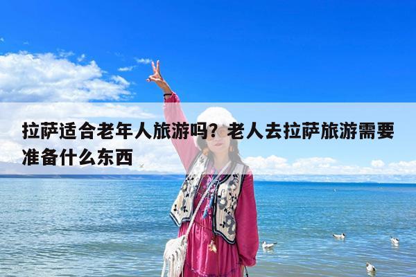 拉萨适合老年人旅游吗?老人去拉萨旅游需要准备什么东西