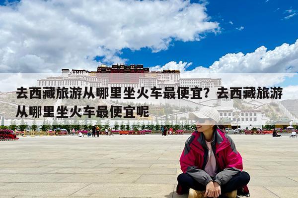 去西藏旅游从哪里坐火车最便宜?去西藏旅游从哪里坐火车最便宜呢