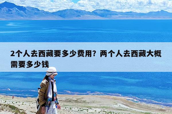 2个人去西藏要多少费用?两个人去西藏大概需要多少钱
