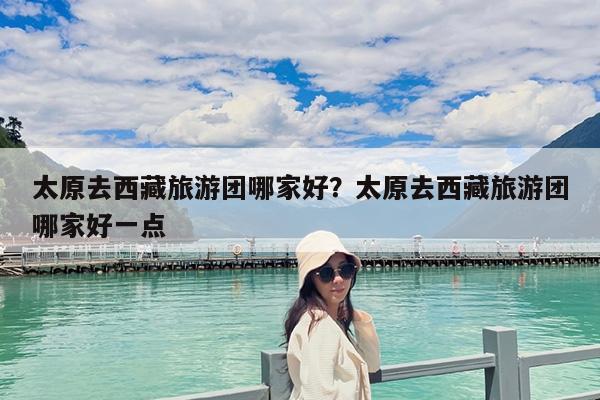 太原去西藏旅游团哪家好?太原去西藏旅游团哪家好一点