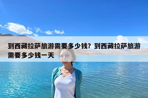 到西藏拉萨旅游需要多少钱?到西藏拉萨旅游需要多少钱一天