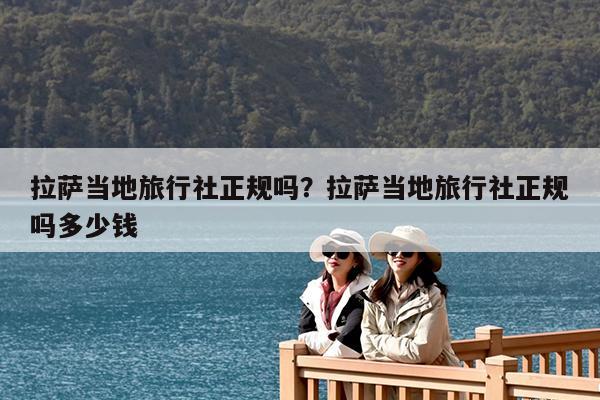 拉萨当地旅行社正规吗?拉萨当地旅行社正规吗多少钱