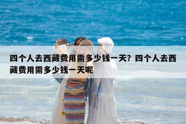 四个人去西藏费用需多少钱一天?四个人去西藏费用需多少钱一天呢