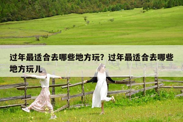 过年最适合去哪些地方玩?过年最适合去哪些地方玩儿