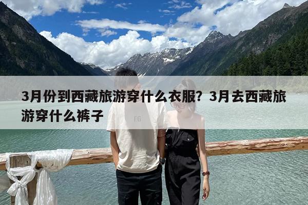 3月份到西藏旅游穿什么衣服?3月去西藏旅游穿什么裤子