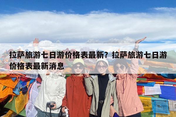 拉萨旅游七日游价格表最新?拉萨旅游七日游价格表最新消息