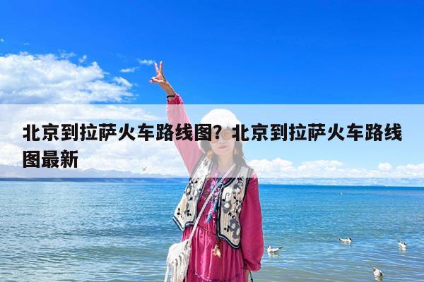 北京到拉萨火车路线图?北京到拉萨火车路线图最新