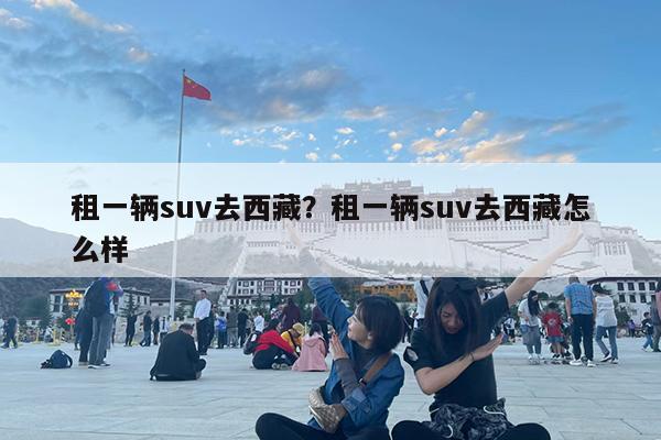 租一辆suv去西藏?租一辆suv去西藏怎么样