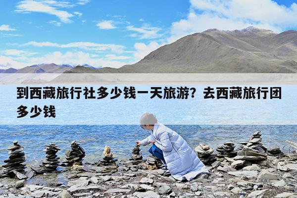 到西藏旅行社多少钱一天旅游?去西藏旅行团多少钱