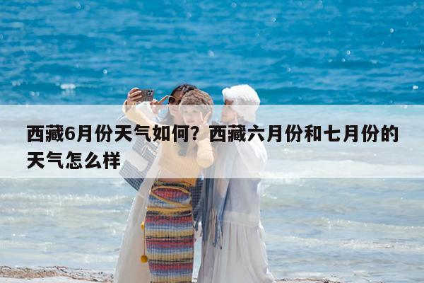 西藏6月份天气如何?西藏六月份和七月份的天气怎么样