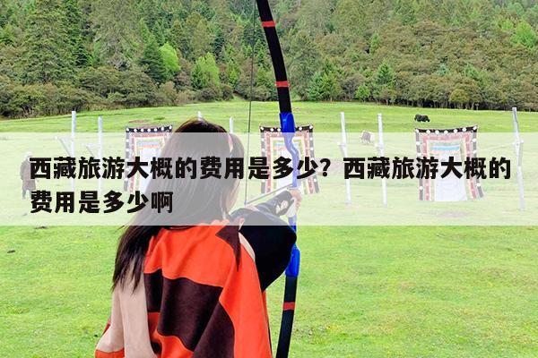 西藏旅游大概的费用是多少?西藏旅游大概的费用是多少啊