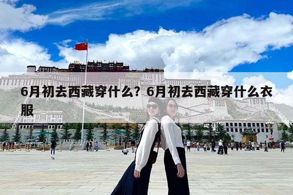 6月初去西藏穿什么?6月初去西藏穿什么衣服