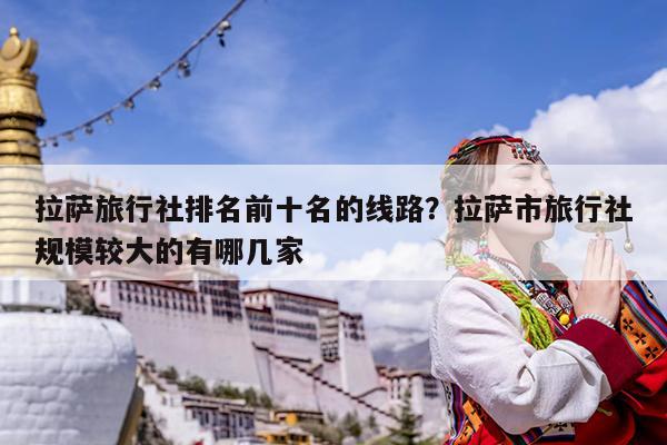 拉萨旅行社排名前十名的线路?拉萨市旅行社规模较大的有哪几家