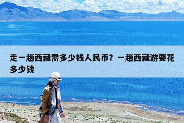 走一趟西藏需多少钱人民币?一趟西藏游要花多少钱