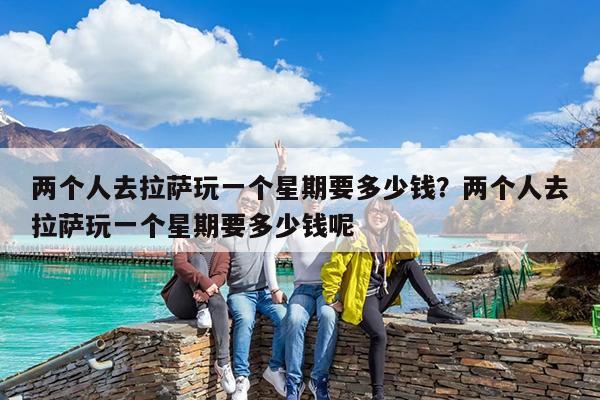 两个人去拉萨玩一个星期要多少钱?两个人去拉萨玩一个星期要多少钱呢