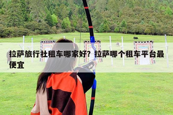 拉萨旅行社租车哪家好?拉萨哪个租车平台最便宜