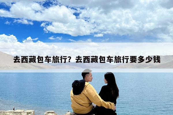 去西藏包车旅行?去西藏包车旅行要多少钱