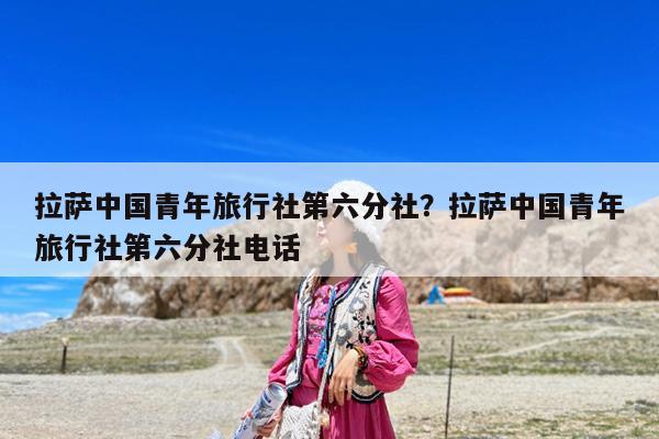 拉萨中国青年旅行社第六分社?拉萨中国青年旅行社第六分社电话