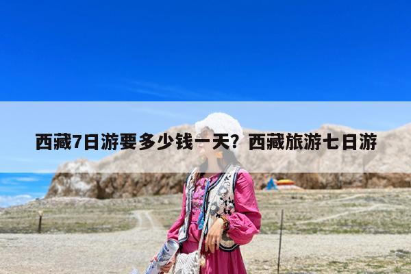 西藏7日游要多少钱一天?西藏旅游七日游