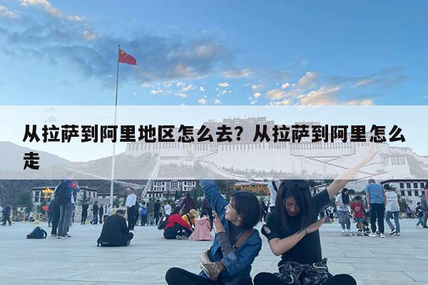 从拉萨到阿里地区怎么去?从拉萨到阿里怎么走