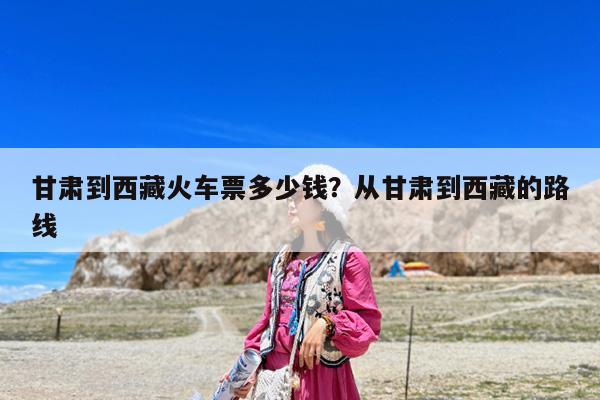 甘肃到西藏火车票多少钱?从甘肃到西藏的路线