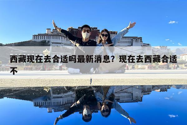 西藏现在去合适吗最新消息?现在去西藏合适不