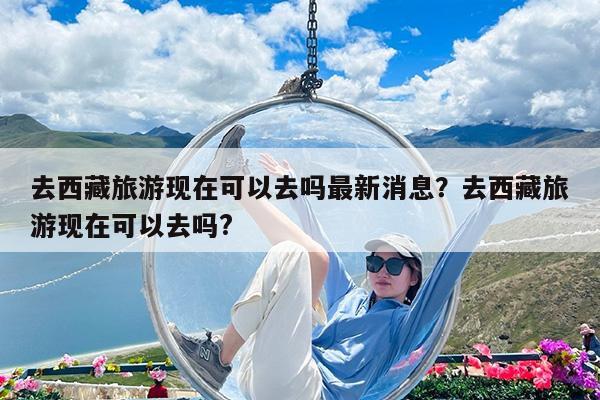 去西藏旅游现在可以去吗最新消息?去西藏旅游现在可以去吗?